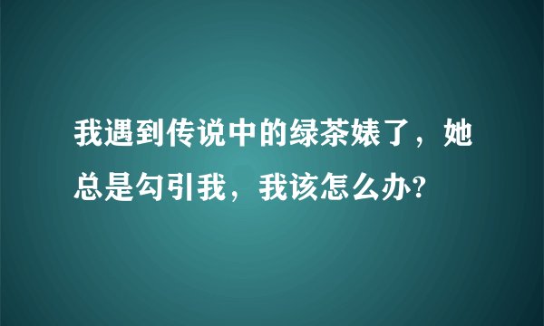 我遇到传说中的绿茶婊了，她总是勾引我，我该怎么办?