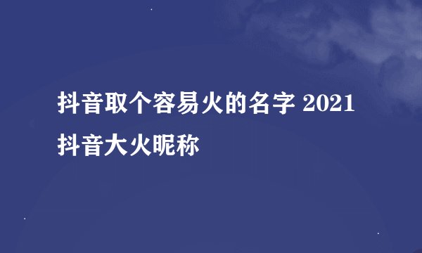 抖音取个容易火的名字 2021抖音大火昵称