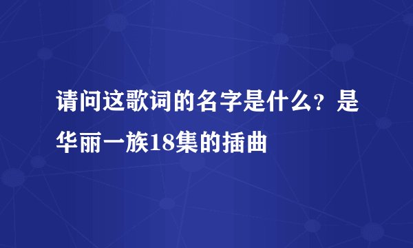 请问这歌词的名字是什么？是华丽一族18集的插曲