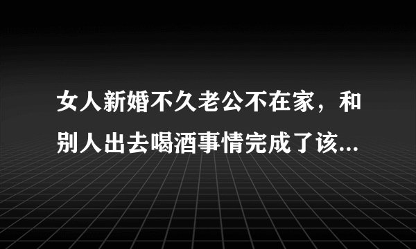 女人新婚不久老公不在家,和别人出去喝酒事情完成了该如何是好