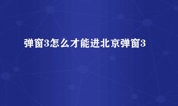 弹窗3怎么才能进北京弹窗3