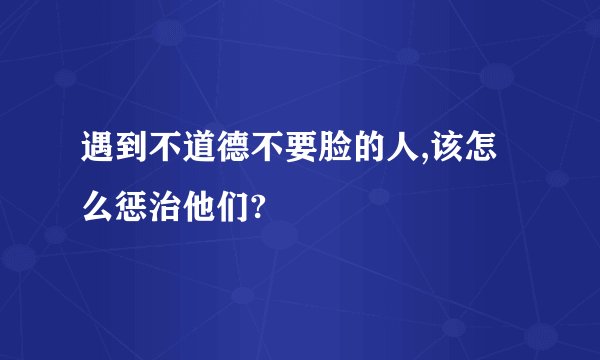 遇到不道德不要脸的人,该怎么惩治他们?