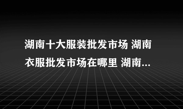 湖南十大服装批发市场 湖南衣服批发市场在哪里 湖南服装货源市场有哪些