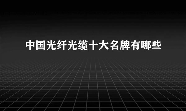 中国光纤光缆十大名牌有哪些