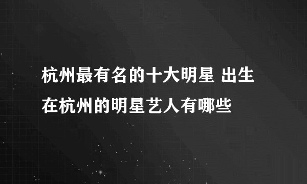 杭州最有名的十大明星 出生在杭州的明星艺人有哪些