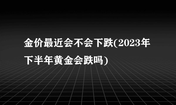 金价最近会不会下跌(2023年下半年黄金会跌吗)