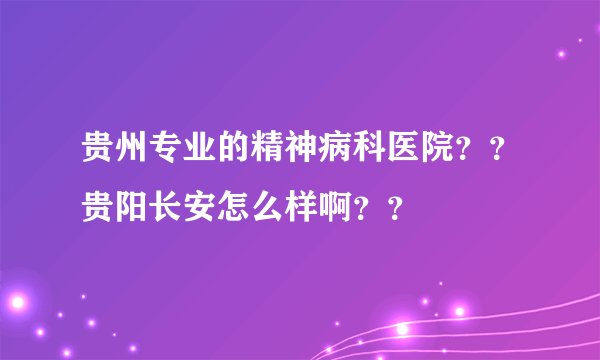 贵州专业的精神病科医院？？贵阳长安怎么样啊？？