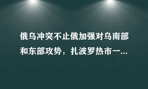 俄乌冲突不止俄加强对乌南部和东部攻势，扎波罗热市一小时遭袭17
