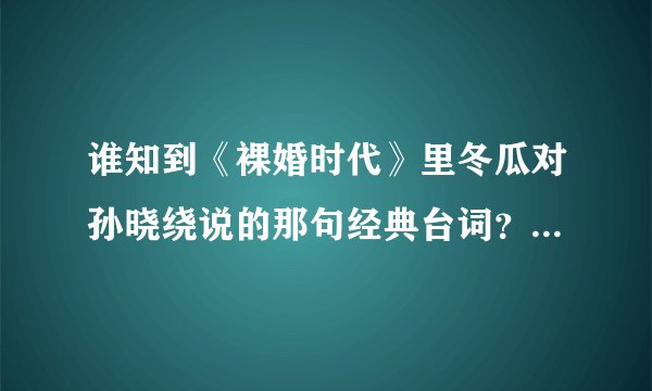谁知到《裸婚时代》里冬瓜对孙晓绕说的那句经典台词？？有一句是'眼睛里腾出百分之一的空来看看别人！