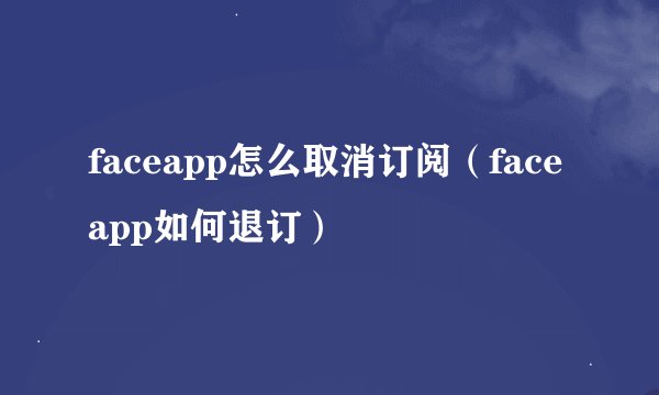 faceapp怎么取消订阅（faceapp如何退订）