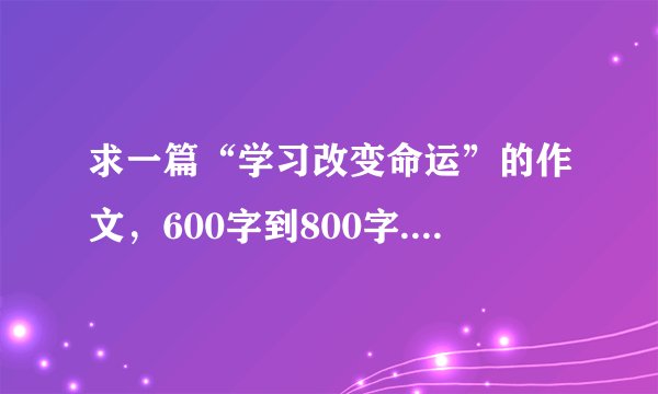 求一篇“学习改变命运”的作文，600字到800字...给分啊！！！