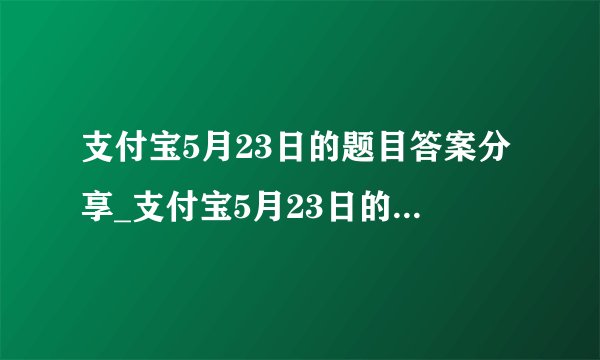 支付宝5月23日的题目答案分享_支付宝5月23日的第二题的答案是什么