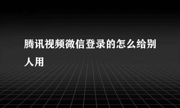 腾讯视频微信登录的怎么给别人用