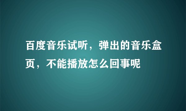 百度音乐试听，弹出的音乐盒页，不能播放怎么回事呢
