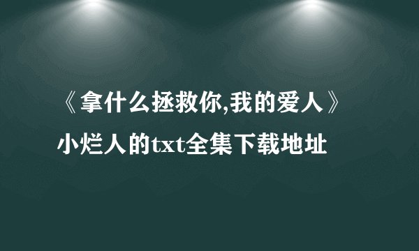 《拿什么拯救你,我的爱人》小烂人的txt全集下载地址