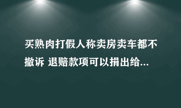 买熟肉打假人称卖房卖车都不撤诉 退赔款项可以捐出给需要的人