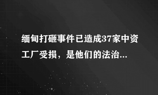 缅甸打砸事件已造成37家中资工厂受损，是他们的法治差还是民主程度太高？