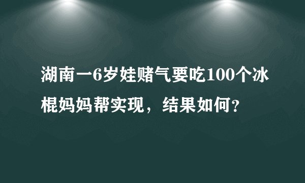 湖南一6岁娃赌气要吃100个冰棍妈妈帮实现,结果如何?