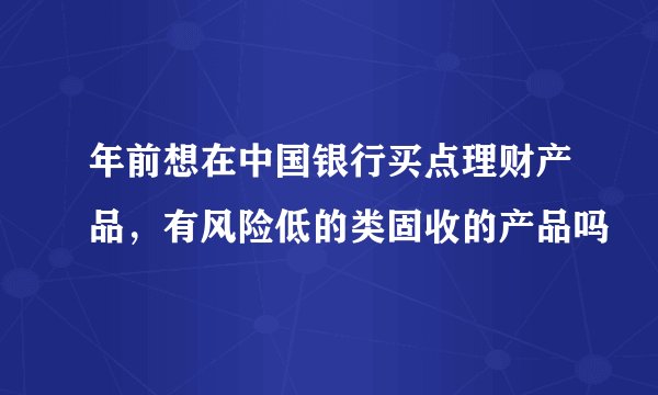 年前想在中国银行买点理财产品，有风险低的类固收的产品吗