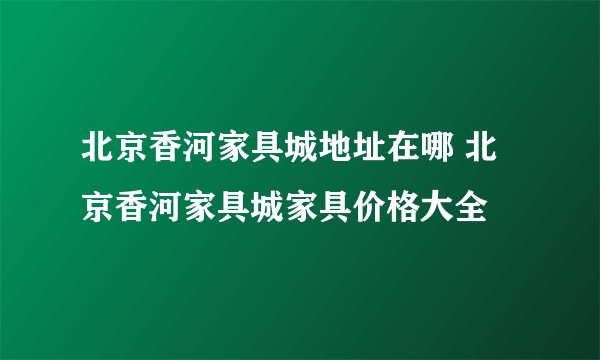 北京香河家具城地址在哪 北京香河家具城家具价格大全