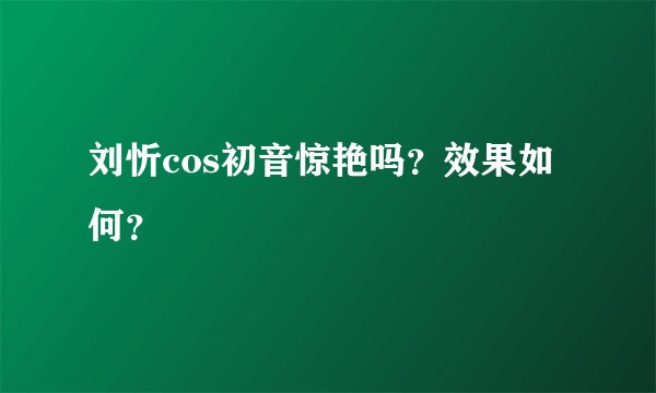 刘忻cos初音惊艳吗？效果如何？