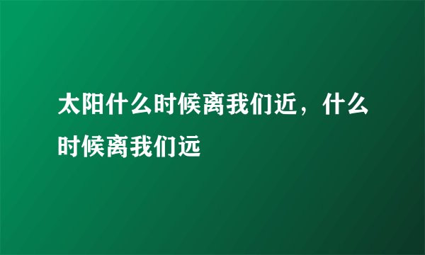太阳什么时候离我们近，什么时候离我们远