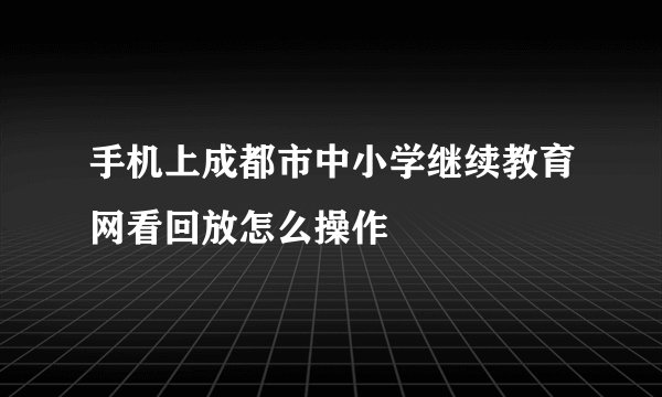 手机上成都市中小学继续教育网看回放怎么操作