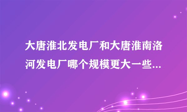 大唐淮北发电厂和大唐淮南洛河发电厂哪个规模更大一些?各有多少职工?