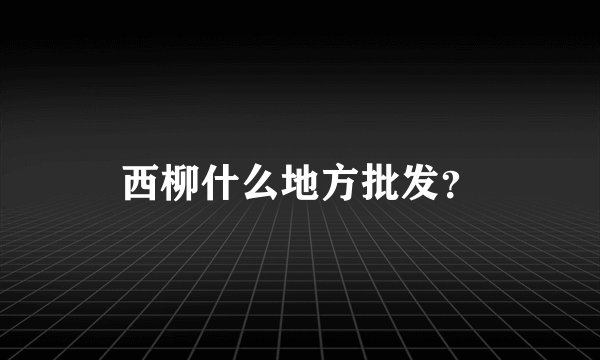 西柳什么地方批发？