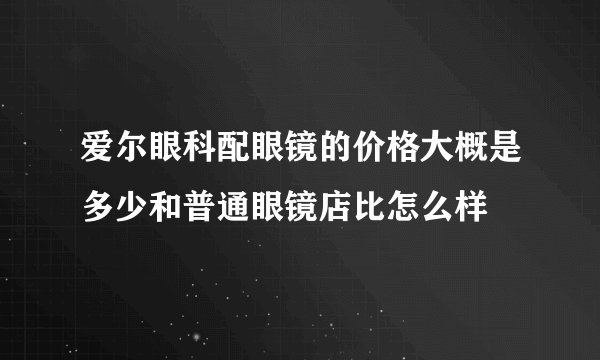 爱尔眼科配眼镜的价格大概是多少和普通眼镜店比怎么样