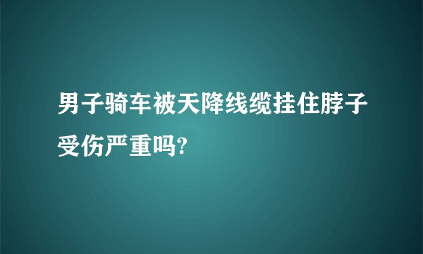 男子骑车被天降线缆挂住脖子受伤严重吗?