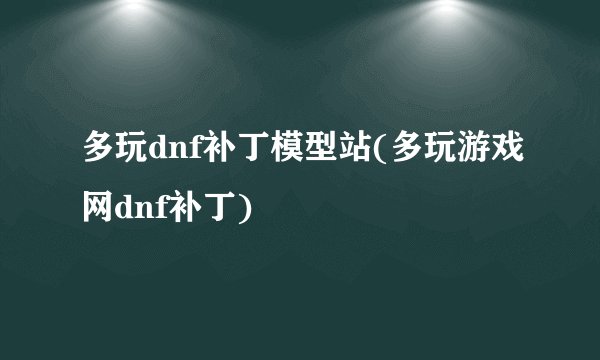 多玩dnf补丁模型站(多玩游戏网dnf补丁)