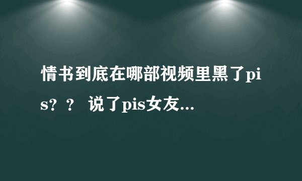 情书到底在哪部视频里黑了pis？？ 说了pis女友什么话？？求指教！！