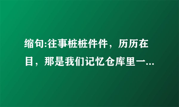 缩句:往事桩桩件件，历历在目，那是我们记忆仓库里一颗颗流光溢彩的珍珠。