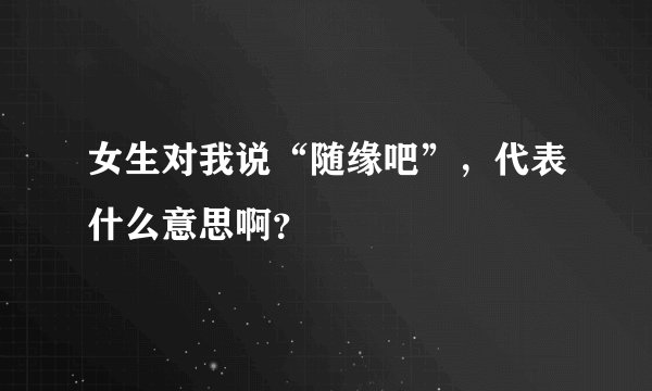 女生对我说“随缘吧”，代表什么意思啊？