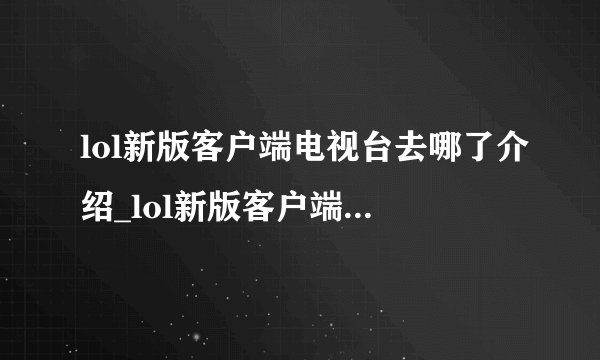 lol新版客户端电视台去哪了介绍_lol新版客户端电视台去哪了是什么