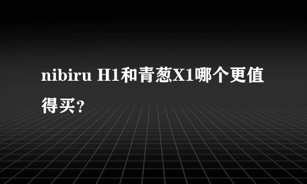 nibiru H1和青葱X1哪个更值得买？