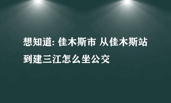 想知道: 佳木斯市 从佳木斯站到建三江怎么坐公交