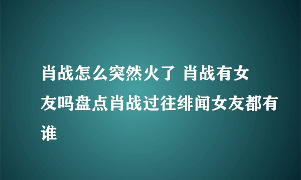 肖战怎么突然火了 肖战有女友吗盘点肖战过往绯闻女友都有谁