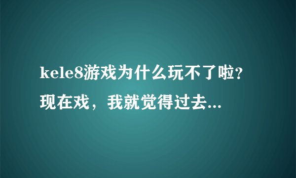 kele8游戏为什么玩不了啦？现在戏，我就觉得过去的那个kele8的游戏