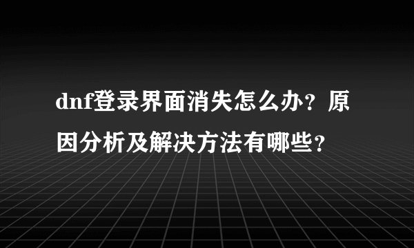 dnf登录界面消失怎么办？原因分析及解决方法有哪些？