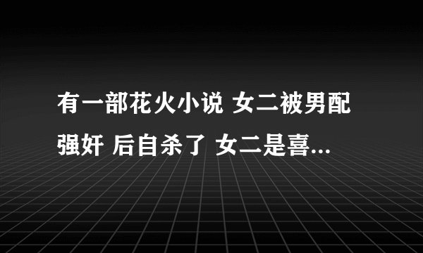 有一部花火小说 女二被男配强奸 后自杀了 女二是喜欢男一得 男一喜欢女一 女一喜欢男配