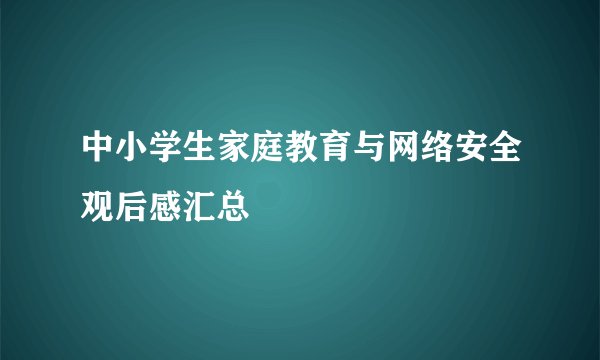 中小学生家庭教育与网络安全观后感汇总