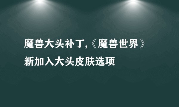 魔兽大头补丁,《魔兽世界》新加入大头皮肤选项