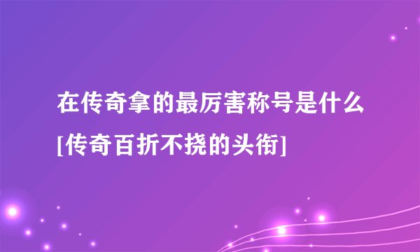 在传奇拿的最厉害称号是什么[传奇百折不挠的头衔]