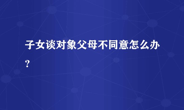 子女谈对象父母不同意怎么办？