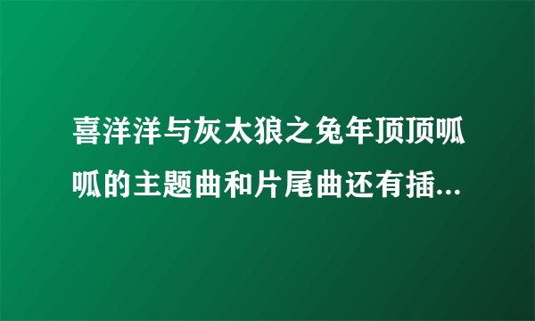 喜洋洋与灰太狼之兔年顶顶呱呱的主题曲和片尾曲还有插曲是什么?