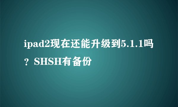 ipad2现在还能升级到5.1.1吗？SHSH有备份