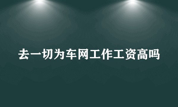 去一切为车网工作工资高吗