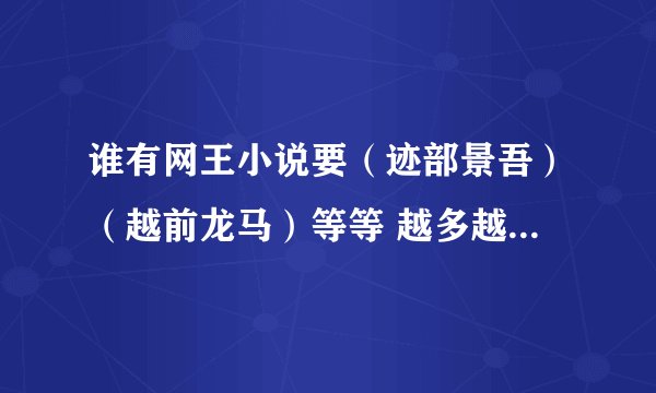 谁有网王小说要（迹部景吾）（越前龙马）等等 越多越好 有的话请发1207752147@qq.com